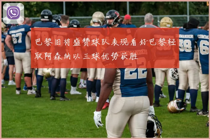 巴黎旧将盛赞球队表现看好巴黎轻取阿森纳以三球优势获胜