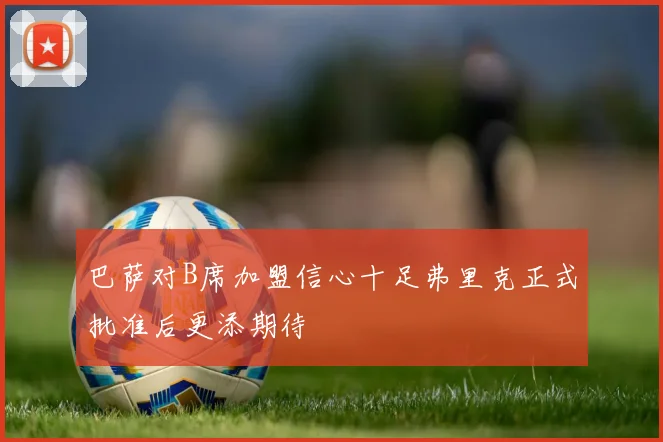 巴萨对B席加盟信心十足弗里克正式批准后更添期待