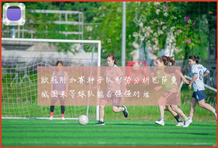 欧冠附加赛种子队形势分析巴萨曼城国米等球队能否强强对话