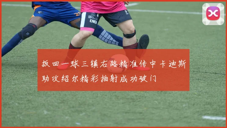 扳回一球三镇右路精准传中卡迪斯助攻绍尔精彩抽射成功破门