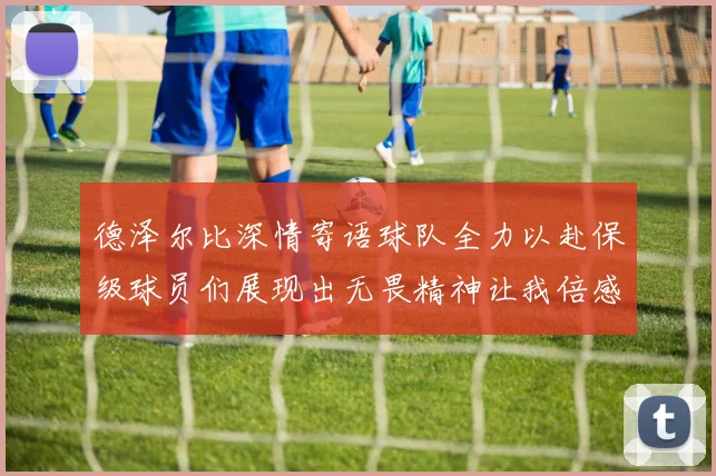 德泽尔比深情寄语球队全力以赴保级球员们展现出无畏精神让我倍感自豪