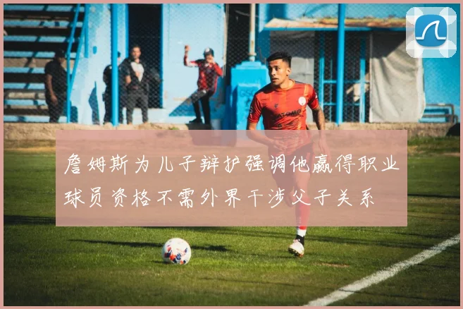 詹姆斯为儿子辩护强调他赢得职业球员资格不需外界干涉父子关系