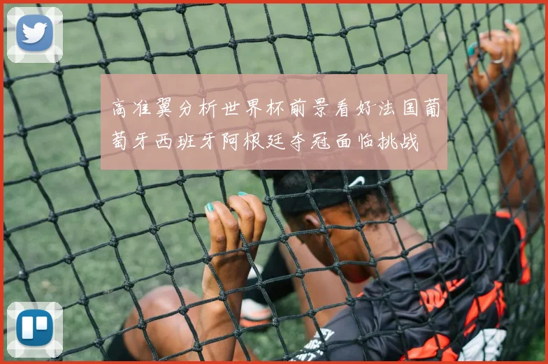 高准翼分析世界杯前景看好法国葡萄牙西班牙阿根廷夺冠面临挑战