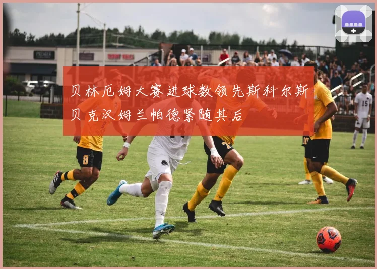 贝林厄姆大赛进球数领先斯科尔斯贝克汉姆兰帕德紧随其后