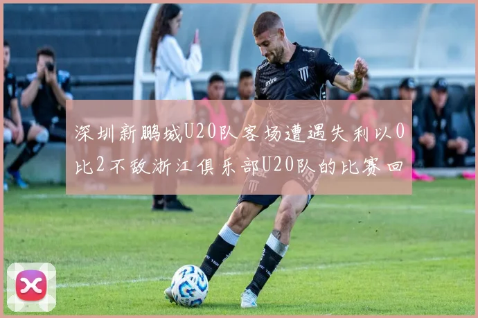 深圳新鹏城U20队客场遭遇失利以0比2不敌浙江俱乐部U20队的比赛回顾
