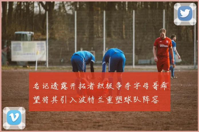 名记透露开拓者积极争夺字母哥希望将其引入波特兰重塑球队阵容