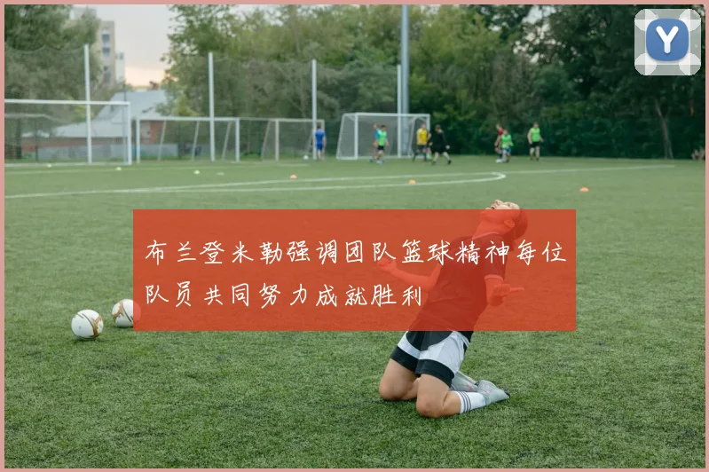 布兰登米勒强调团队篮球精神每位队员共同努力成就胜利