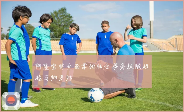 阿隆索将全面掌控转会事务权限超越马帅罗帅