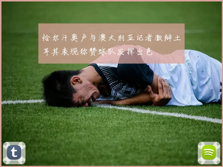 恰尔汗奥卢与澳大利亚记者激辩土耳其表现称赞球队发挥出色
