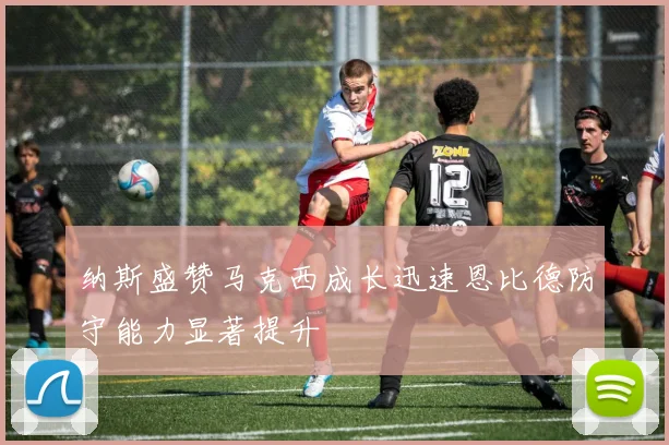 纳斯盛赞马克西成长迅速恩比德防守能力显著提升