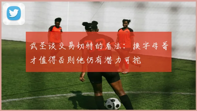 武圣谈交易切特的看法：换字母哥才值得否则他仍有潜力可挖